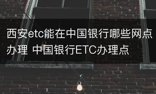 西安etc能在中国银行哪些网点办理 中国银行ETC办理点