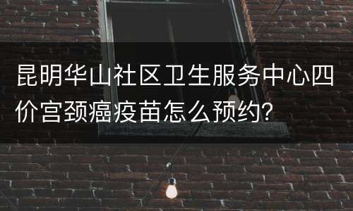 昆明华山社区卫生服务中心四价宫颈癌疫苗怎么预约？
