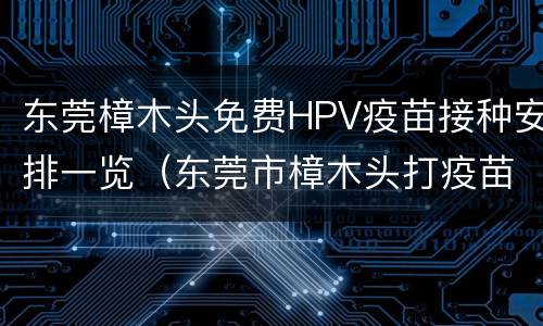 东莞樟木头免费HPV疫苗接种安排一览（东莞市樟木头打疫苗怎么网上预约）