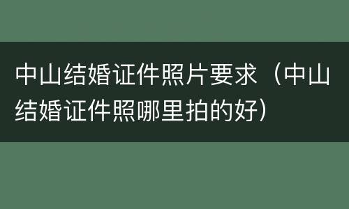 中山结婚证件照片要求（中山结婚证件照哪里拍的好）