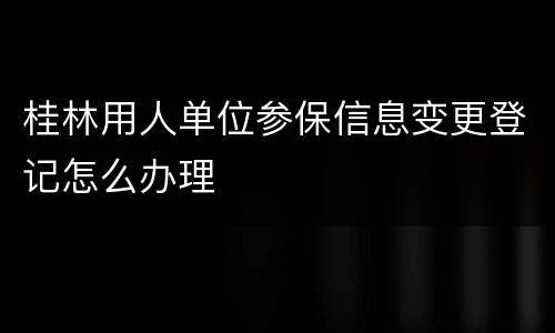 桂林用人单位参保信息变更登记怎么办理
