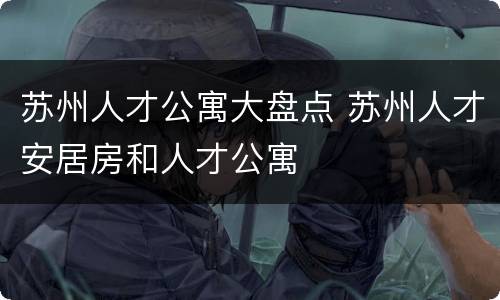 苏州人才公寓大盘点 苏州人才安居房和人才公寓
