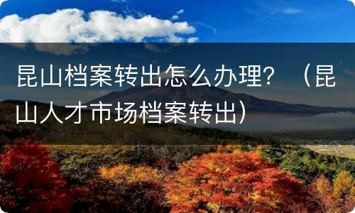 昆山档案转出怎么办理？（昆山人才市场档案转出）