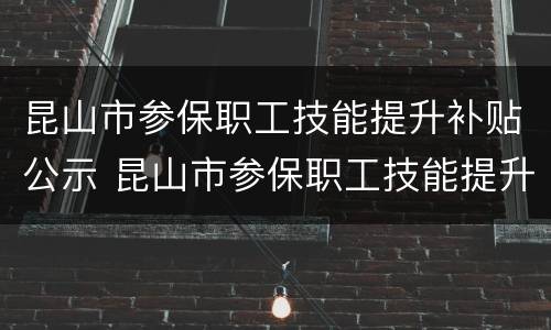 昆山市参保职工技能提升补贴公示 昆山市参保职工技能提升补贴公示名单