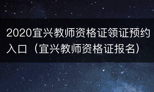 2020宜兴教师资格证领证预约入口（宜兴教师资格证报名）