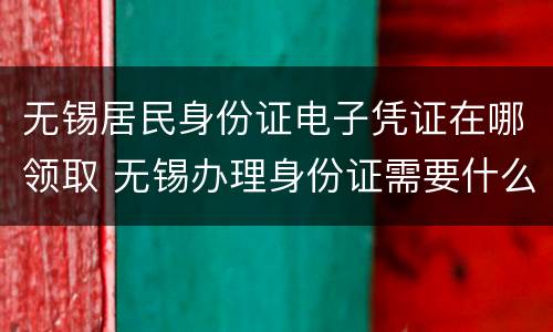 无锡居民身份证电子凭证在哪领取 无锡办理身份证需要什么材料