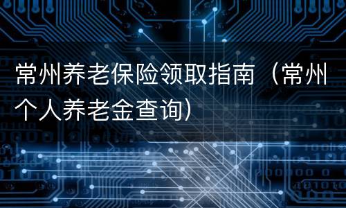 常州养老保险领取指南（常州个人养老金查询）