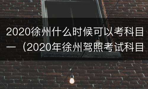 2020徐州什么时候可以考科目一（2020年徐州驾照考试科目一）
