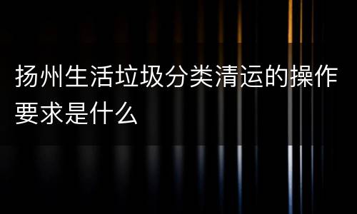 扬州生活垃圾分类清运的操作要求是什么