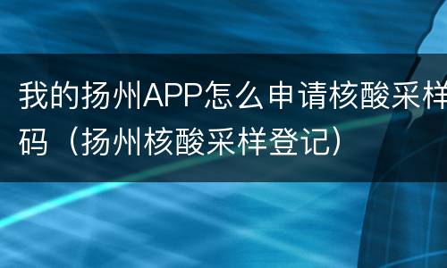 我的扬州APP怎么申请核酸采样码（扬州核酸采样登记）