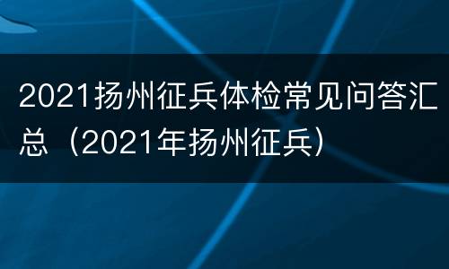 2021扬州征兵体检常见问答汇总（2021年扬州征兵）