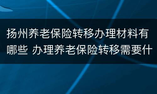 扬州养老保险转移办理材料有哪些 办理养老保险转移需要什么材料