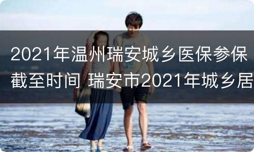 2021年温州瑞安城乡医保参保截至时间 瑞安市2021年城乡居民医保