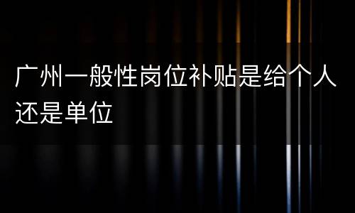 广州一般性岗位补贴是给个人还是单位