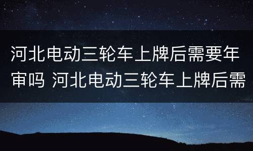 河北电动三轮车上牌后需要年审吗 河北电动三轮车上牌后需要年审吗多少钱
