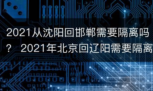 2021从沈阳回邯郸需要隔离吗？ 2021年北京回辽阳需要隔离吗