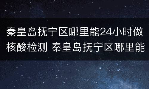 秦皇岛抚宁区哪里能24小时做核酸检测 秦皇岛抚宁区哪里能24小时做核酸检测报告