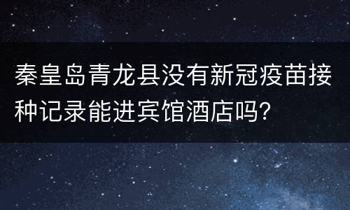 秦皇岛青龙县没有新冠疫苗接种记录能进宾馆酒店吗？
