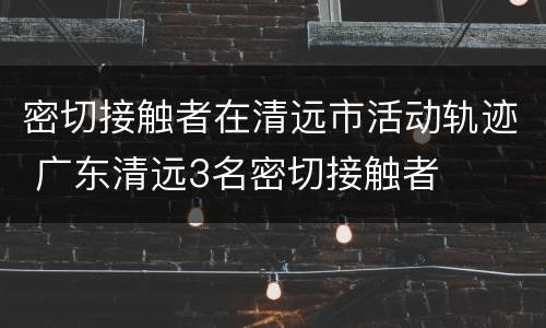 密切接触者在清远市活动轨迹 广东清远3名密切接触者