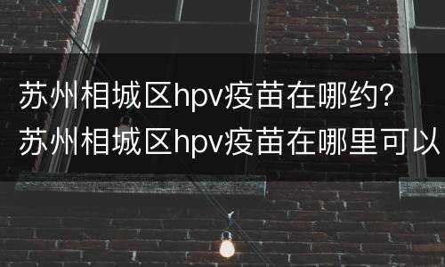 苏州相城区hpv疫苗在哪约？ 苏州相城区hpv疫苗在哪里可以预约