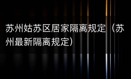 苏州姑苏区居家隔离规定（苏州最新隔离规定）