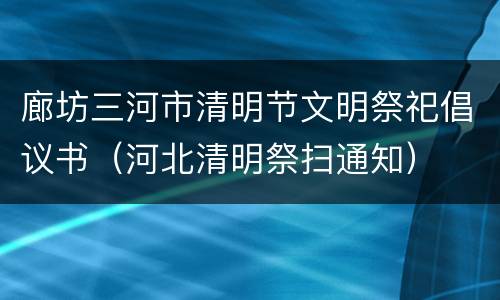 廊坊三河市清明节文明祭祀倡议书（河北清明祭扫通知）