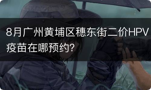 8月广州黄埔区穗东街二价HPV疫苗在哪预约？
