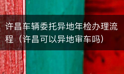 许昌车辆委托异地年检办理流程（许昌可以异地审车吗）