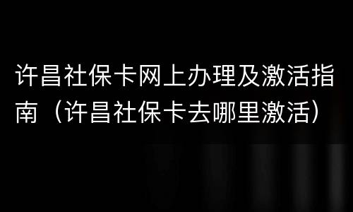 许昌社保卡网上办理及激活指南（许昌社保卡去哪里激活）
