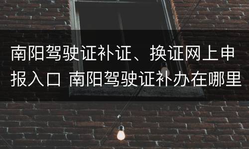 南阳驾驶证补证、换证网上申报入口 南阳驾驶证补办在哪里
