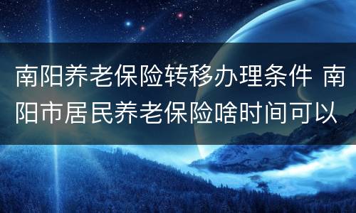 南阳养老保险转移办理条件 南阳市居民养老保险啥时间可以办理