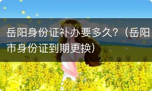岳阳身份证补办要多久?（岳阳市身份证到期更换）