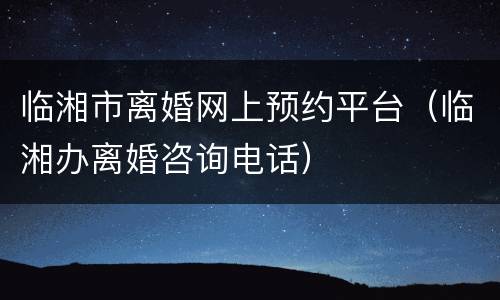 临湘市离婚网上预约平台（临湘办离婚咨询电话）