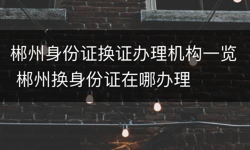 郴州身份证换证办理机构一览 郴州换身份证在哪办理