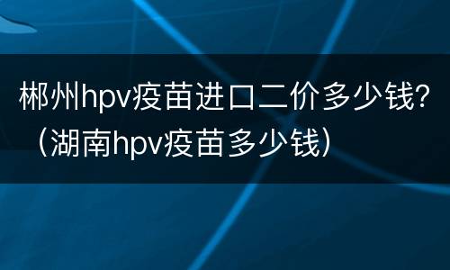 郴州hpv疫苗进口二价多少钱？（湖南hpv疫苗多少钱）