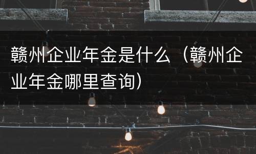 赣州企业年金是什么（赣州企业年金哪里查询）