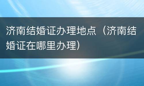 济南结婚证办理地点（济南结婚证在哪里办理）