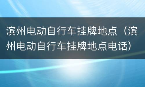 滨州电动自行车挂牌地点（滨州电动自行车挂牌地点电话）