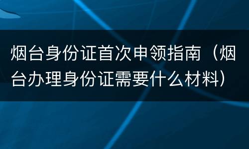 烟台身份证首次申领指南（烟台办理身份证需要什么材料）