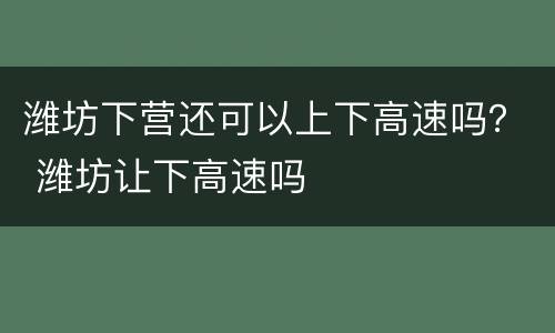 潍坊下营还可以上下高速吗？ 潍坊让下高速吗