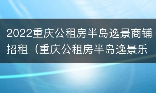 2022重庆公租房半岛逸景商铺招租（重庆公租房半岛逸景乐园一室一厅）