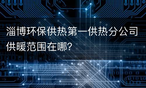 淄博环保供热第一供热分公司供暖范围在哪？