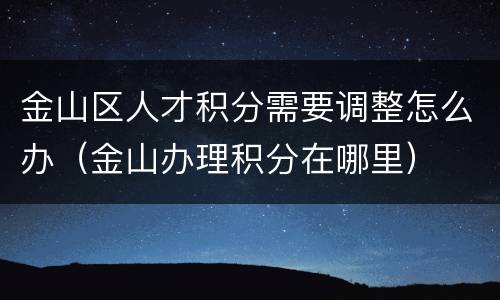 金山区人才积分需要调整怎么办（金山办理积分在哪里）