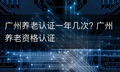广州养老认证一年几次? 广州养老资格认证