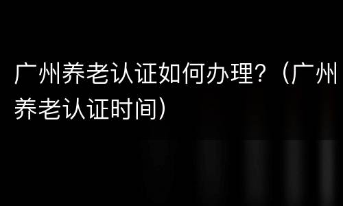 广州养老认证如何办理?（广州养老认证时间）