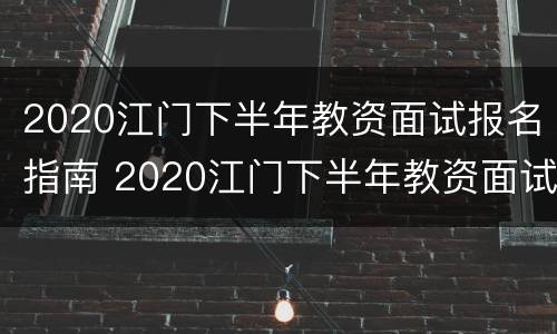 2020江门下半年教资面试报名指南 2020江门下半年教资面试报名指南公布