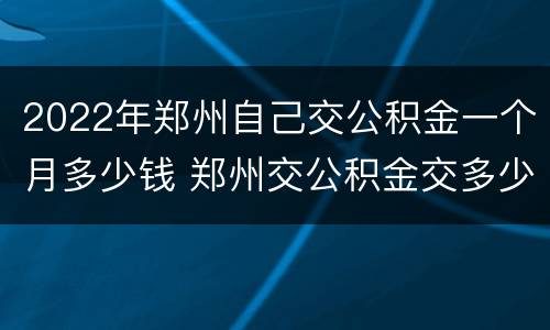 2022年郑州自己交公积金一个月多少钱 郑州交公积金交多少