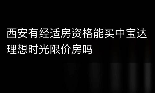 西安有经适房资格能买中宝达理想时光限价房吗