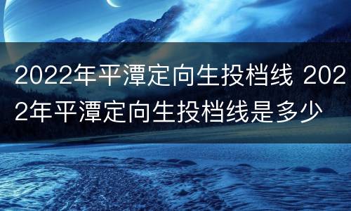 2022年平潭定向生投档线 2022年平潭定向生投档线是多少