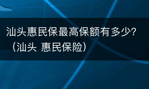 汕头惠民保最高保额有多少？（汕头 惠民保险）